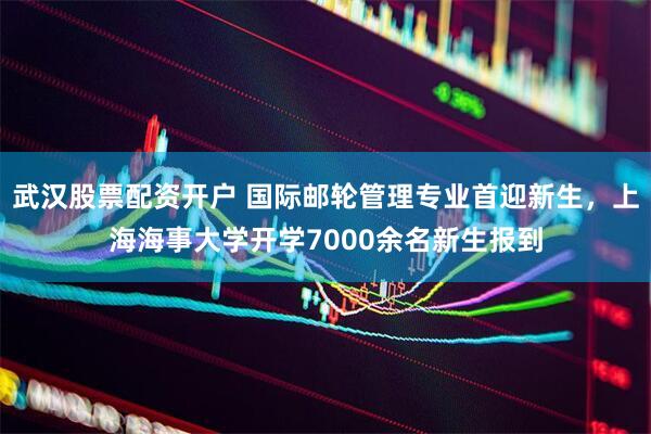 武汉股票配资开户 国际邮轮管理专业首迎新生，上海海事大学开学7000余名新生报到