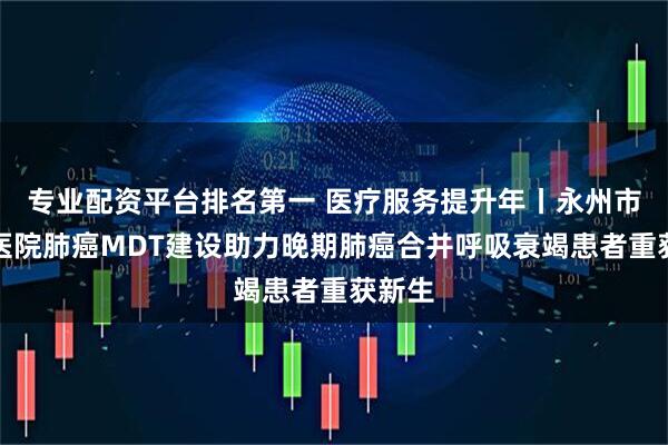 专业配资平台排名第一 医疗服务提升年丨永州市中心医院肺癌MDT建设助力晚期肺癌合并呼吸衰竭患者重获新生