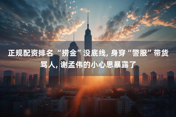 正规配资排名 “捞金”没底线, 身穿“警服”带货骂人, 谢孟伟的小心思暴露了