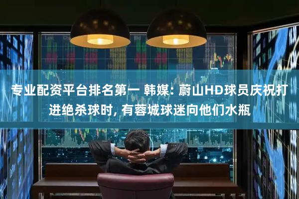 专业配资平台排名第一 韩媒: 蔚山HD球员庆祝打进绝杀球时, 有蓉城球迷向他们水瓶