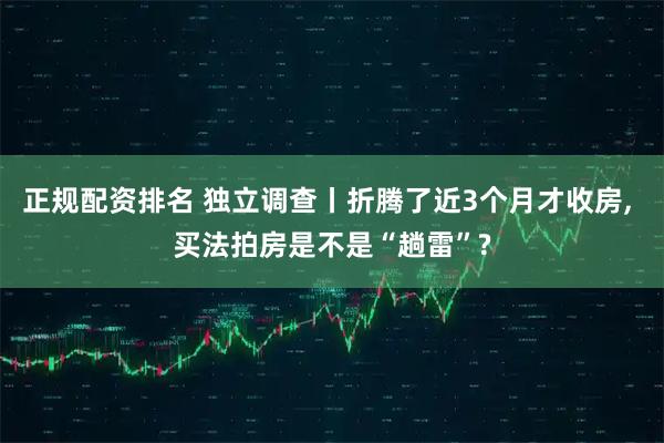 正规配资排名 独立调查丨折腾了近3个月才收房, 买法拍房是不是“趟雷”?