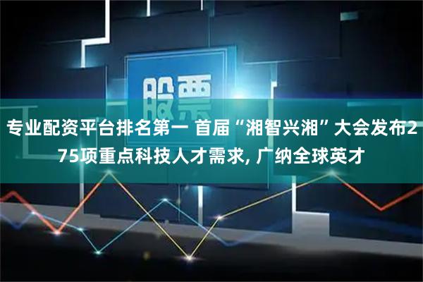 专业配资平台排名第一 首届“湘智兴湘”大会发布275项重点科技人才需求, 广纳全球英才