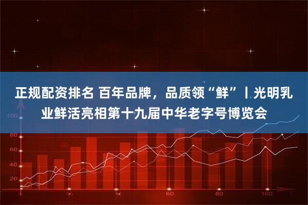 正规配资排名 百年品牌，品质领“鲜”丨光明乳业鲜活亮相第十九届中华老字号博览会
