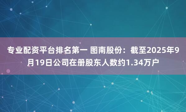 专业配资平台排名第一 图南股份：截至2025年9月19日公司在册股东人数约1.34万户