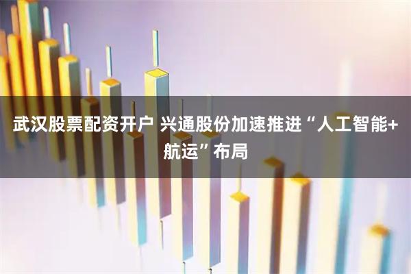 武汉股票配资开户 兴通股份加速推进“人工智能+航运”布局