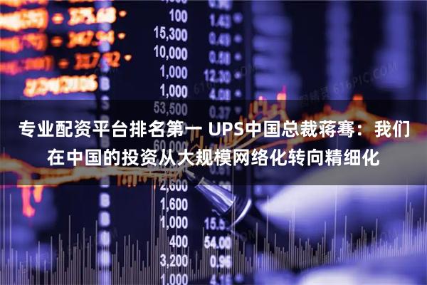 专业配资平台排名第一 UPS中国总裁蒋骞：我们在中国的投资从大规模网络化转向精细化