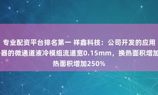 专业配资平台排名第一 祥鑫科技：公司开发的应用于服务器的微通道液冷模组流道宽0.15mm，换热面积增加250%