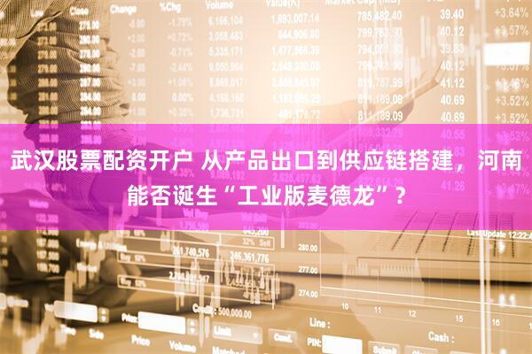 武汉股票配资开户 从产品出口到供应链搭建，河南能否诞生“工业版麦德龙”？