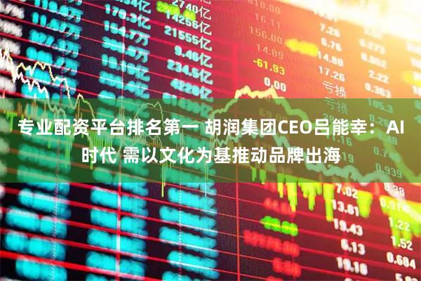 专业配资平台排名第一 胡润集团CEO吕能幸：AI时代 需以文化为基推动品牌出海