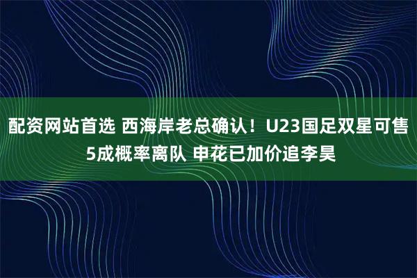 配资网站首选 西海岸老总确认！U23国足双星可售 5成概率离队 申花已加价追李昊