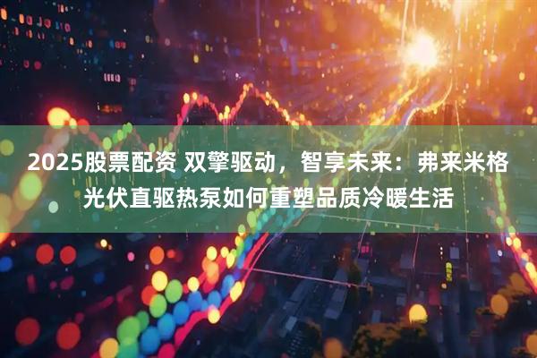 2025股票配资 双擎驱动，智享未来：弗来米格光伏直驱热泵如何重塑品质冷暖生活