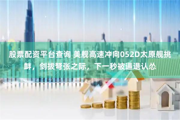 股票配资平台查询 美舰高速冲向052D太原舰挑衅，剑拔弩张之际，下一秒被逼退认怂