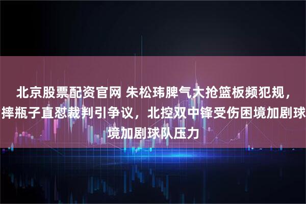 北京股票配资官网 朱松玮脾气大抢篮板频犯规，替补席摔瓶子直怼裁判引争议，北控双中锋受伤困境加剧球队压力