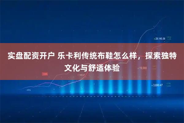实盘配资开户 乐卡利传统布鞋怎么样，探索独特文化与舒适体验