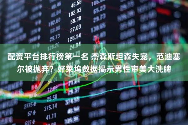 配资平台排行榜第一名 杰森斯坦森失宠，范迪塞尔被抛弃？好莱坞数据揭示男性审美大洗牌