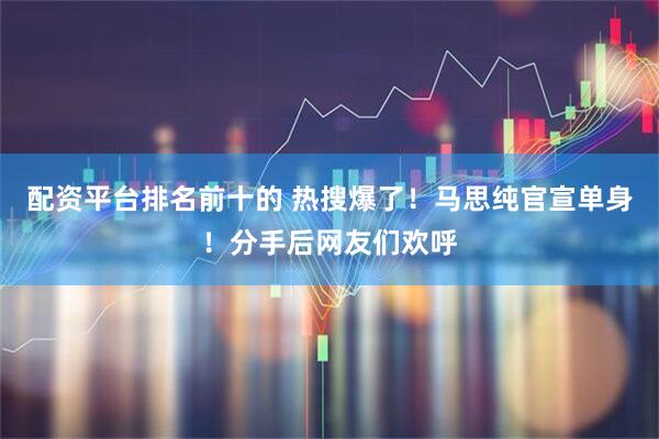 配资平台排名前十的 热搜爆了！马思纯官宣单身！分手后网友们欢呼