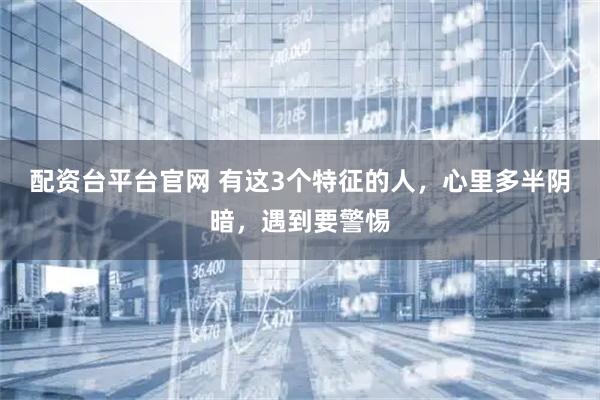 配资台平台官网 有这3个特征的人，心里多半阴暗，遇到要警惕