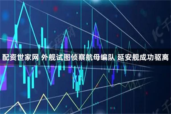 配资世家网 外舰试图侦察航母编队 延安舰成功驱离