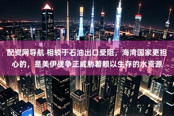 配资网导航 相较于石油出口受阻，海湾国家更担心的，是美伊战争正威胁着赖以生存的水资源