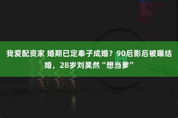 我爱配资家 婚期已定奉子成婚？90后影后被曝结婚，28岁刘昊然“想当爹”