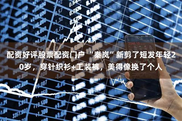 配资好评股票配资门户 “秦岚”新剪了短发年轻20岁，穿针织衫+工装裤，美得像换了个人
