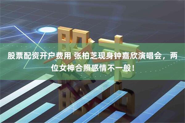 股票配资开户费用 张柏芝现身钟嘉欣演唱会，两位女神合照感情不一般！