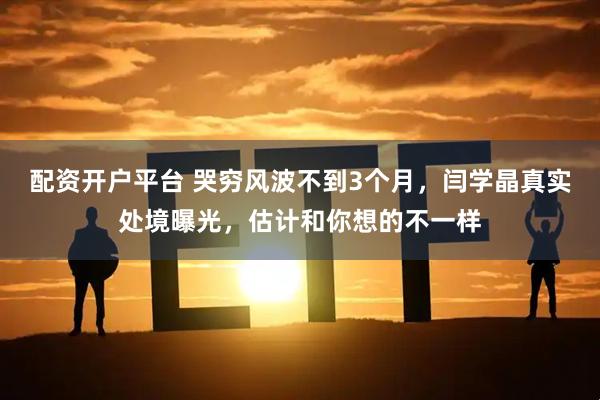配资开户平台 哭穷风波不到3个月，闫学晶真实处境曝光，估计和你想的不一样