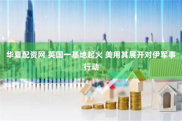 华夏配资网 英国一基地起火 美用其展开对伊军事行动