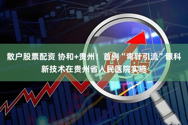 散户股票配资 协和+贵州！首例“弯针引流”眼科新技术在贵州省人民医院实施