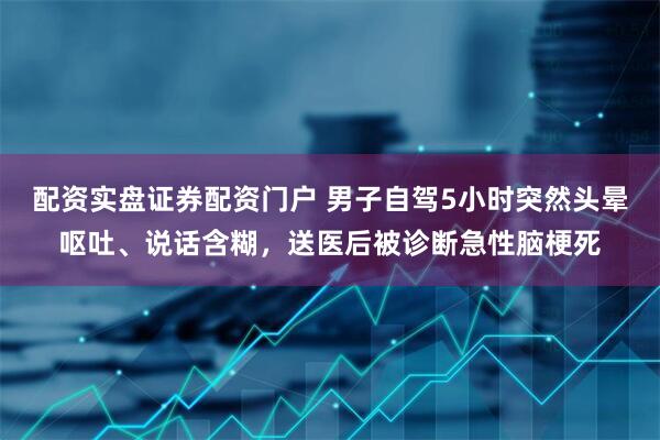 配资实盘证券配资门户 男子自驾5小时突然头晕呕吐、说话含糊，送医后被诊断急性脑梗死