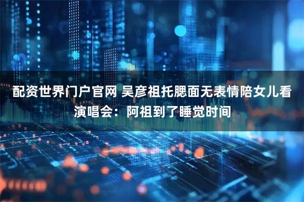 配资世界门户官网 吴彦祖托腮面无表情陪女儿看演唱会：阿祖到了睡觉时间