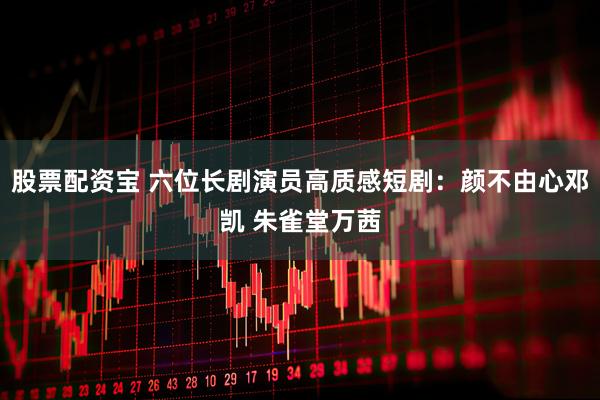 股票配资宝 六位长剧演员高质感短剧：颜不由心邓凯 朱雀堂万茜