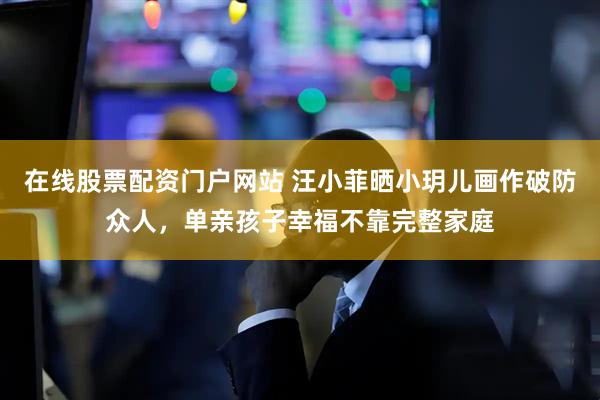在线股票配资门户网站 汪小菲晒小玥儿画作破防众人，单亲孩子幸福不靠完整家庭