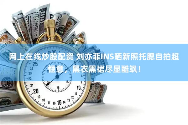 网上在线炒股配资 刘亦菲INS晒新照托腮自拍超惬意，黑衣黑裙尽显酷飒！