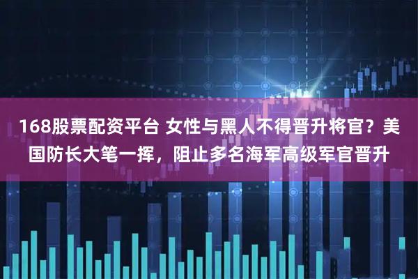 168股票配资平台 女性与黑人不得晋升将官？美国防长大笔一挥，阻止多名海军高级军官晋升